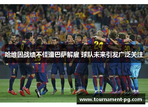 哈维因战绩不佳遭巴萨解雇 球队未来引发广泛关注