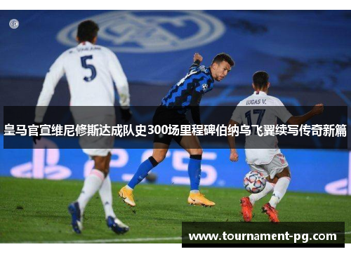 皇马官宣维尼修斯达成队史300场里程碑伯纳乌飞翼续写传奇新篇